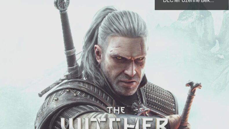 The Witcher 3: Yeni Nesil Güncelleme ve Sürpriz DLC’ler Üzerine Beklentiler